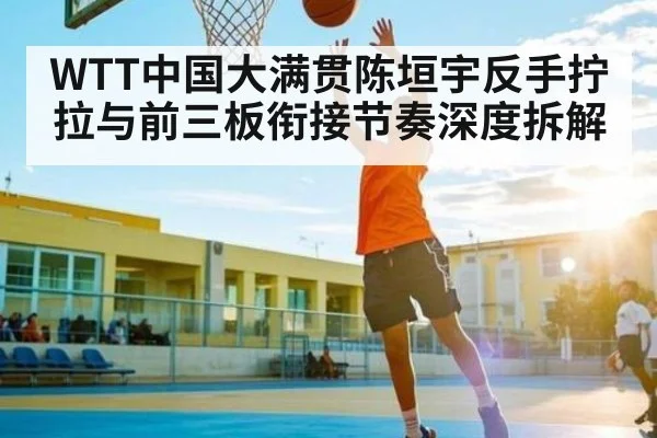 WTT中国大满贯陈垣宇反手拧拉与前三板衔接节奏深度拆解
